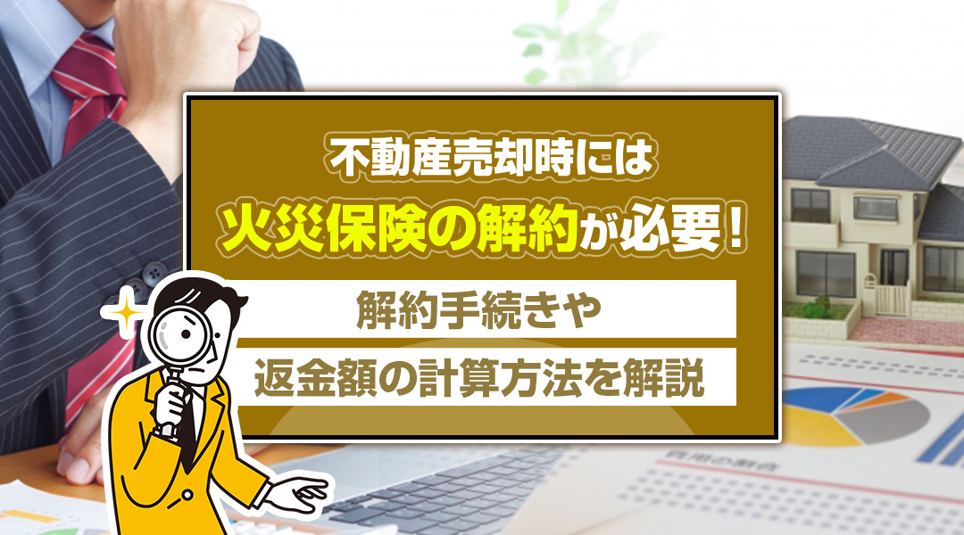 不動産売却時には火災保険の解約が必要！解約手続きや返金額の計算方法を解説