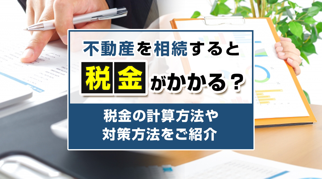 不動産を相続すると税金がかかる？税金の計算方法や対策方法をご紹介