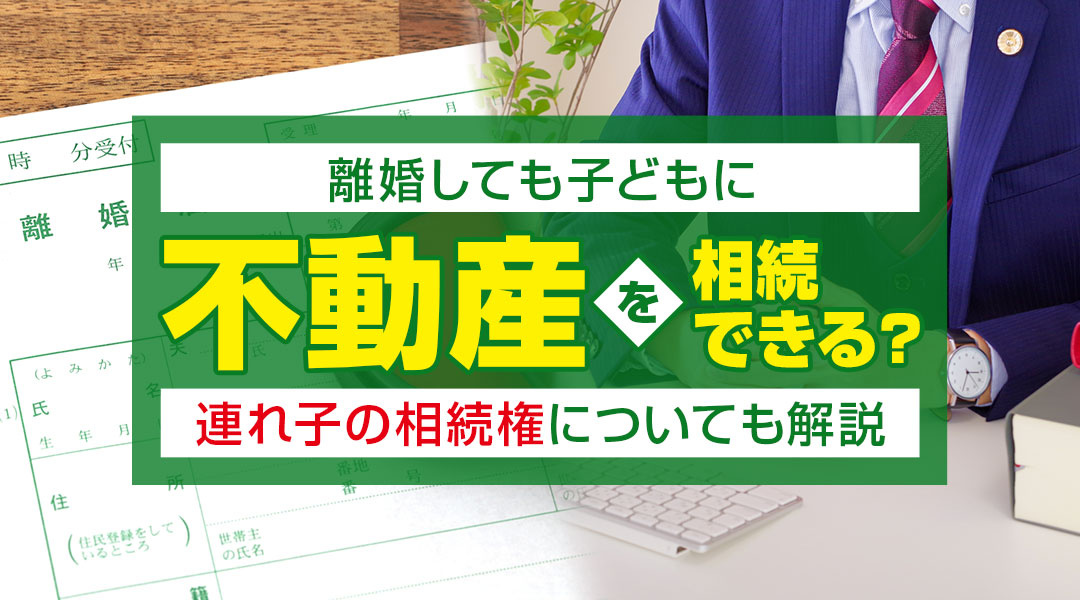 離婚しても子どもに不動産を相続できる？連れ子の相続権についても解説